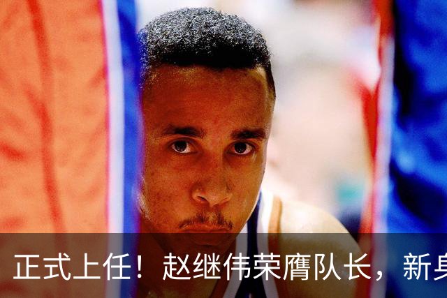 正式上任！赵继伟荣膺队长，新身份亮相